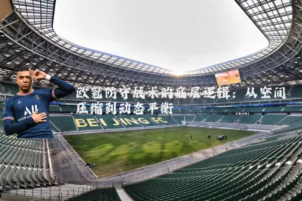 欧冠防守战术的底层逻辑：从空间压缩到动态平衡